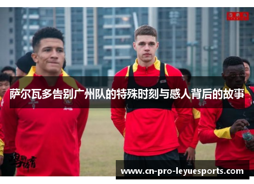 萨尔瓦多告别广州队的特殊时刻与感人背后的故事