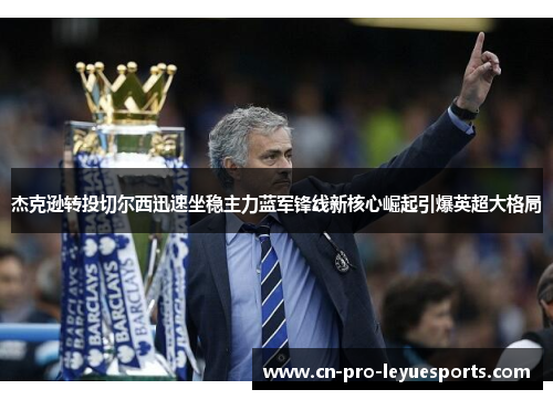 杰克逊转投切尔西迅速坐稳主力蓝军锋线新核心崛起引爆英超大格局